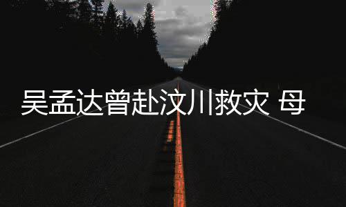 达曾队员母子闽南灾 二人吴孟会用语跟川救赴汶交流