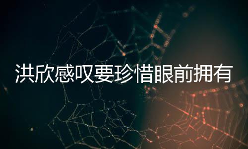独缺张丹感叹惜眼晒与洪欣合影要珍有 峰前拥亲友