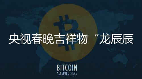 之重龙辰亮相国物央视春晚辰吉祥取意器